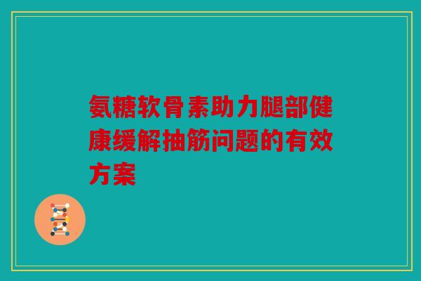 氨糖软骨素助力腿部健康缓解抽筋问题的有效方案