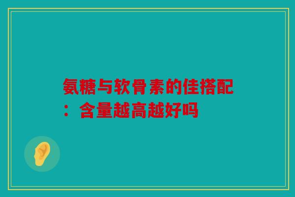 氨糖与软骨素的佳搭配：含量越高越好吗