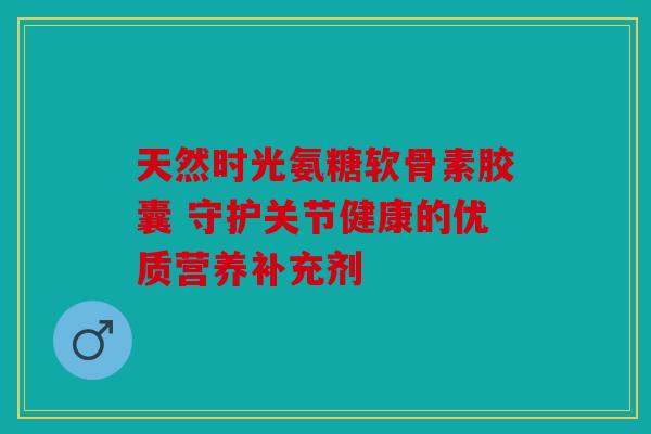 天然时光氨糖软骨素胶囊 守护关节健康的优质营养补充剂