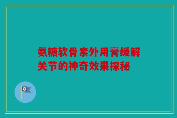 氨糖软骨素外用膏缓解关节的神奇效果探秘