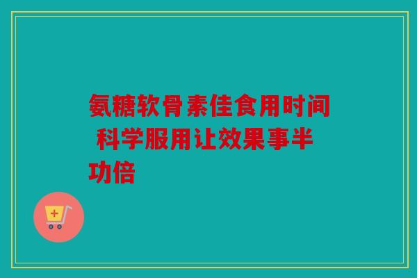 氨糖软骨素佳食用时间 科学服用让效果事半功倍