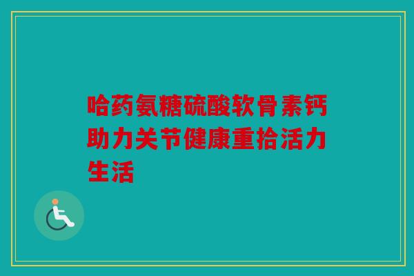 哈药氨糖硫酸软骨素钙助力关节健康重拾活力生活