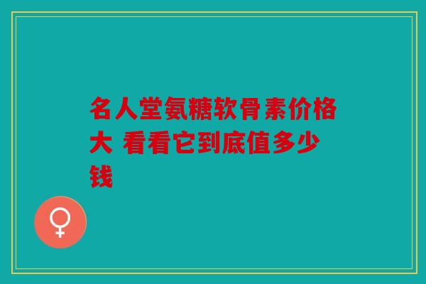 名人堂氨糖软骨素价格大 看看它到底值多少钱