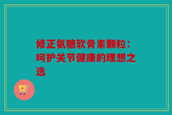 修正氨糖软骨素颗粒：呵护关节健康的理想之选