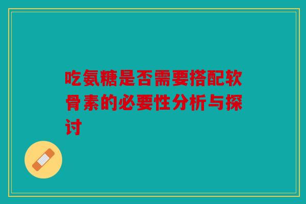 吃氨糖是否需要搭配软骨素的必要性分析与探讨