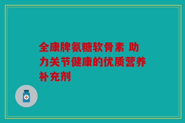 全康牌氨糖软骨素 助力关节健康的优质营养补充剂