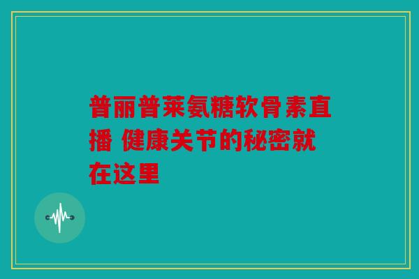 普丽普莱氨糖软骨素直播 健康关节的秘密就在这里