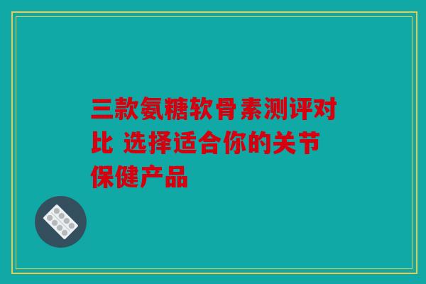 三款氨糖软骨素测评对比 选择适合你的关节保健产品