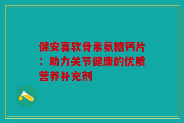 健安喜软骨素氨糖钙片：助力关节健康的优质营养补充剂