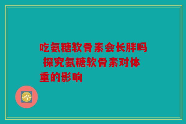 吃氨糖软骨素会长胖吗 探究氨糖软骨素对体重的影响