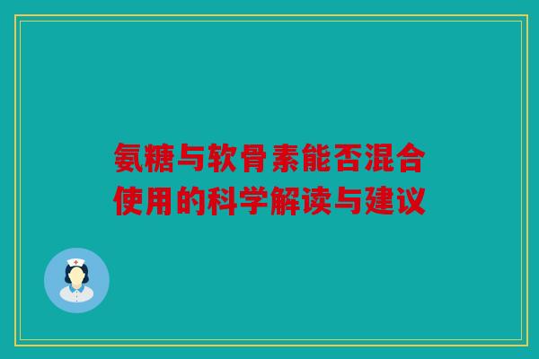 氨糖与软骨素能否混合使用的科学解读与建议