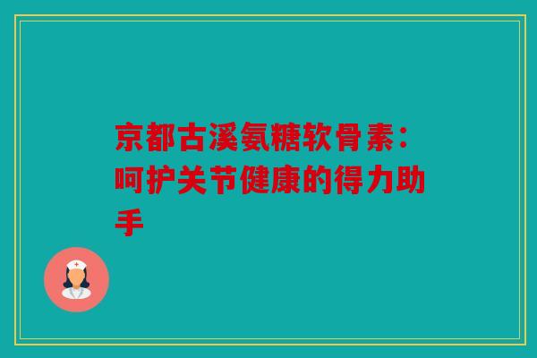 京都古溪氨糖软骨素：呵护关节健康的得力助手