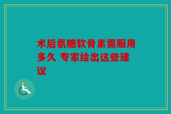 术后氨糖软骨素需服用多久 专家给出这些建议