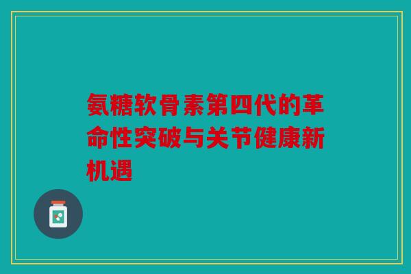 氨糖软骨素第四代的革命性突破与关节健康新机遇