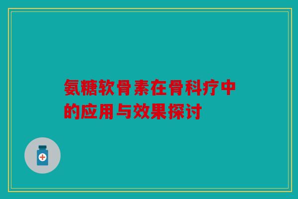 氨糖软骨素在骨科疗中的应用与效果探讨