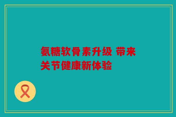 氨糖软骨素升级 带来关节健康新体验