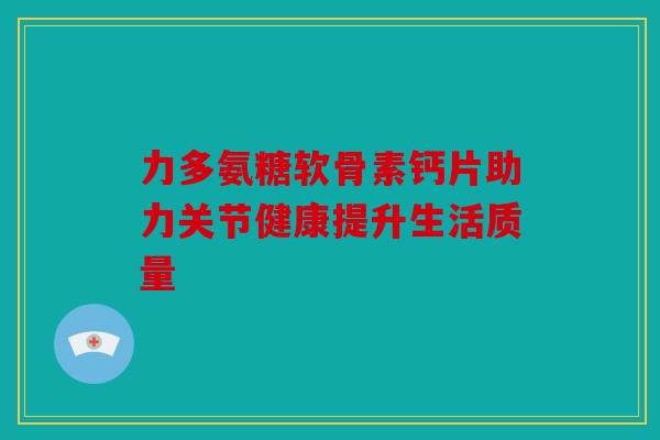 力多氨糖软骨素钙片助力关节健康提升生活质量