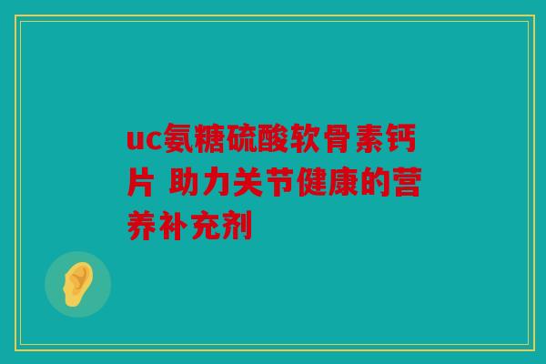 uc氨糖硫酸软骨素钙片 助力关节健康的营养补充剂