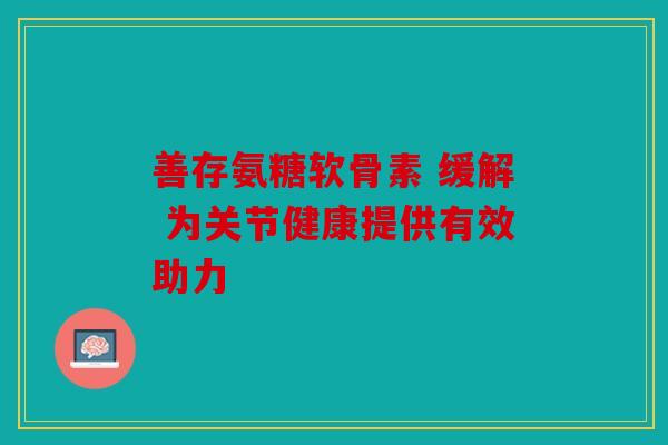 善存氨糖软骨素 缓解 为关节健康提供有效助力