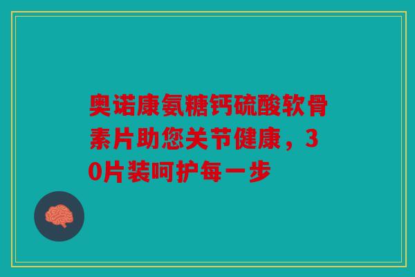 奥诺康氨糖钙硫酸软骨素片助您关节健康，30片装呵护每一步