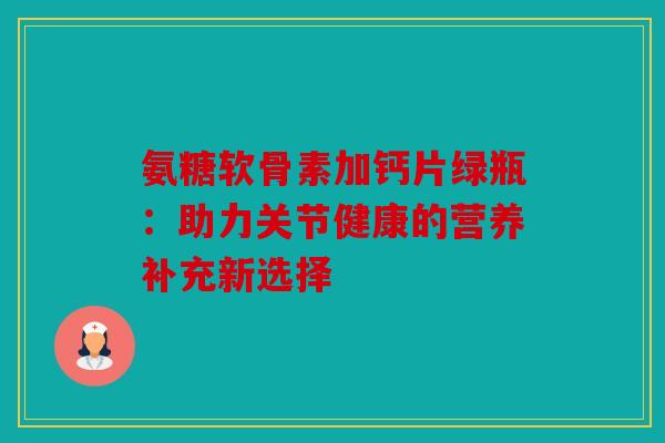 氨糖软骨素加钙片绿瓶：助力关节健康的营养补充新选择