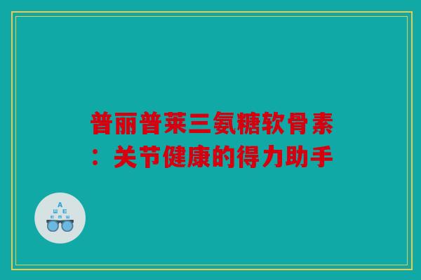 普丽普莱三氨糖软骨素：关节健康的得力助手