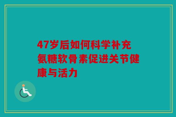 47岁后如何科学补充氨糖软骨素促进关节健康与活力