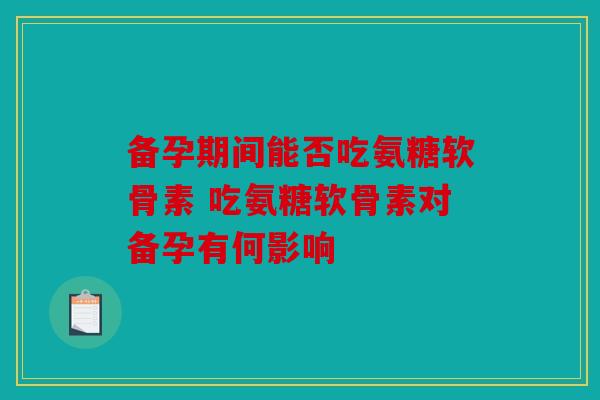 备孕期间能否吃氨糖软骨素 吃氨糖软骨素对备孕有何影响