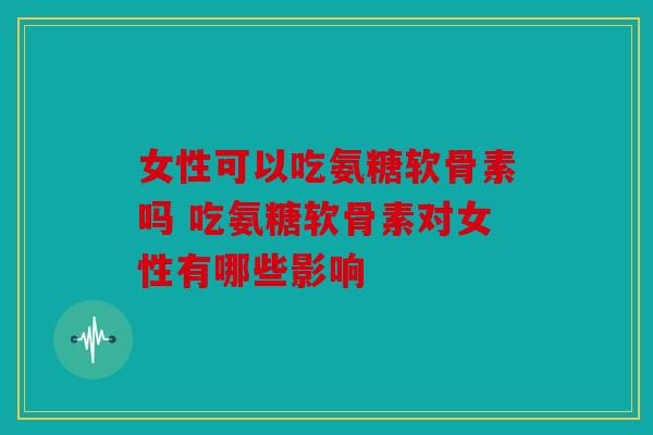 女性可以吃氨糖软骨素吗 吃氨糖软骨素对女性有哪些影响