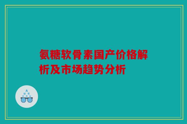 氨糖软骨素国产价格解析及市场趋势分析