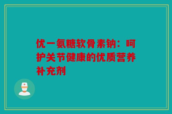 优一氨糖软骨素钠：呵护关节健康的优质营养补充剂