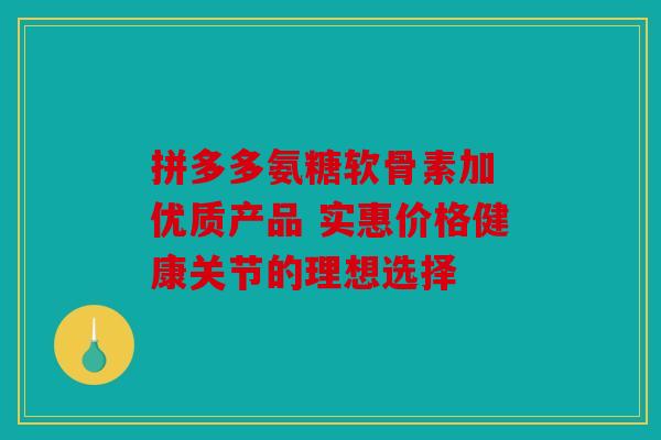 拼多多氨糖软骨素加 优质产品 实惠价格健康关节的理想选择