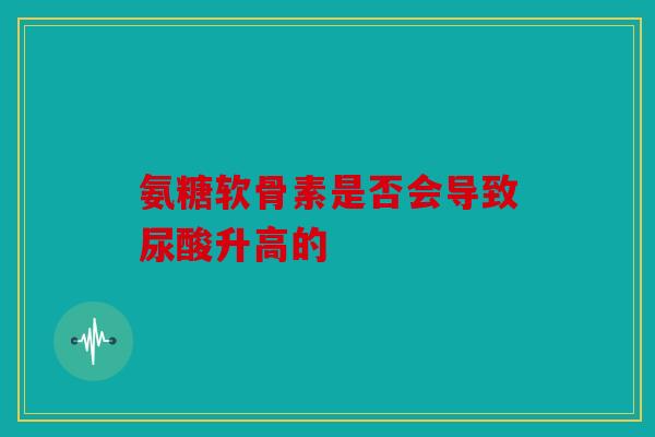 氨糖软骨素是否会导致尿酸升高的