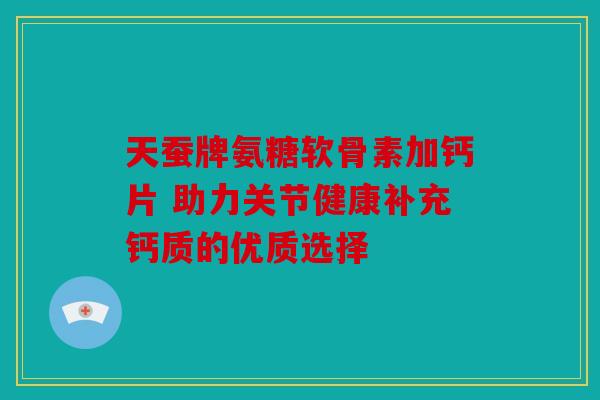 天蚕牌氨糖软骨素加钙片 助力关节健康补充钙质的优质选择