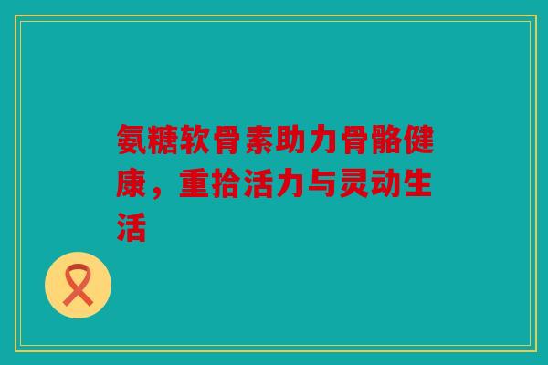 氨糖软骨素助力骨骼健康，重拾活力与灵动生活