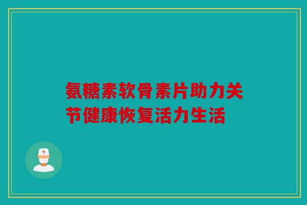 氨糖素软骨素片助力关节健康恢复活力生活