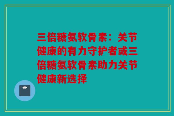 三倍糖氨软骨素：关节健康的有力守护者或三倍糖氨软骨素助力关节健康新选择