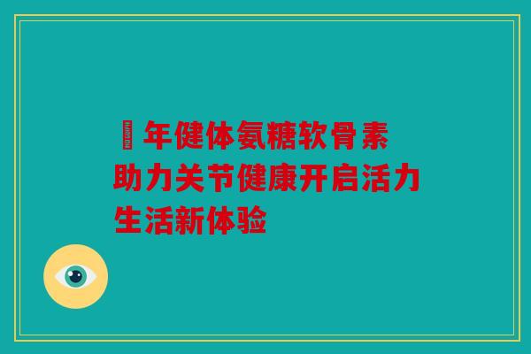 栢年健体氨糖软骨素 助力关节健康开启活力生活新体验