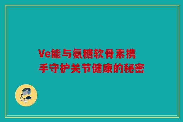 Ve能与氨糖软骨素携手守护关节健康的秘密