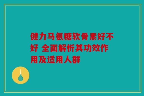 健力马氨糖软骨素好不好 全面解析其功效作用及适用人群