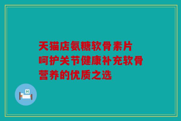 天猫店氨糖软骨素片 呵护关节健康补充软骨营养的优质之选