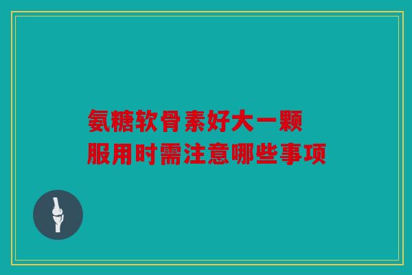 氨糖软骨素好大一颗 服用时需注意哪些事项