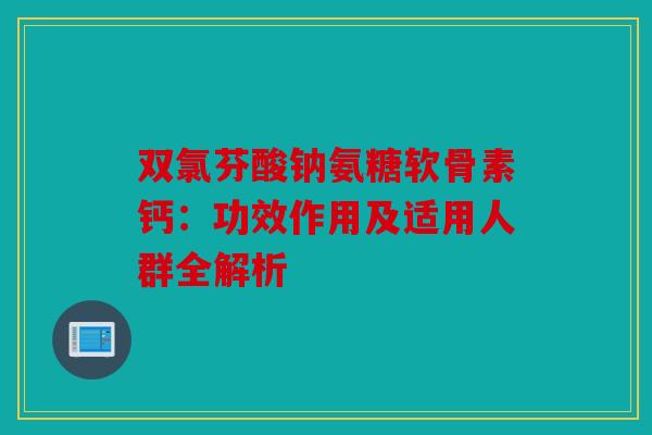 双氯芬酸钠氨糖软骨素钙：功效作用及适用人群全解析