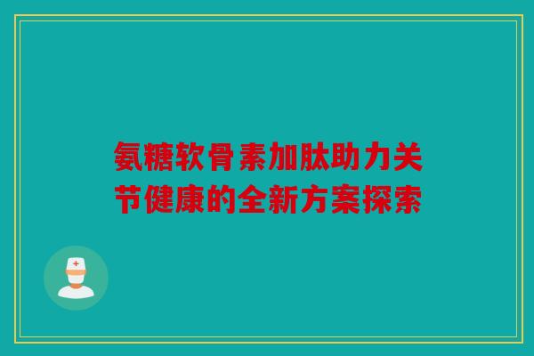 氨糖软骨素加肽助力关节健康的全新方案探索