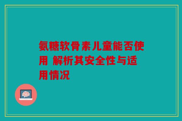 氨糖软骨素儿童能否使用 解析其安全性与适用情况