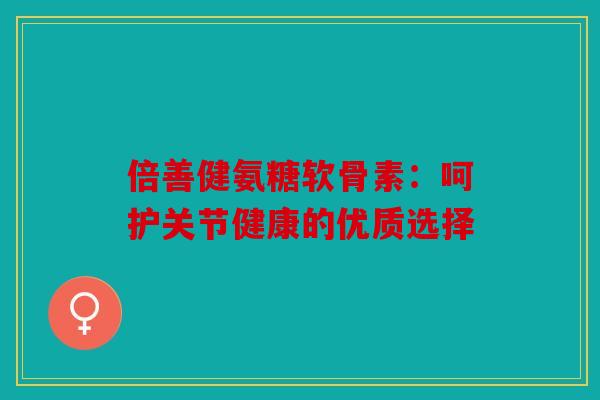 倍善健氨糖软骨素：呵护关节健康的优质选择