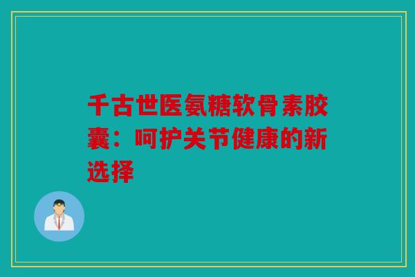 千古世医氨糖软骨素胶囊：呵护关节健康的新选择