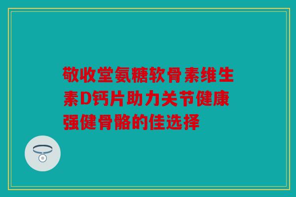 敬收堂氨糖软骨素维生素D钙片助力关节健康强健骨骼的佳选择