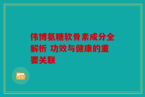 伟博氨糖软骨素成分全解析 功效与健康的重要关联