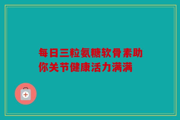 每日三粒氨糖软骨素助你关节健康活力满满